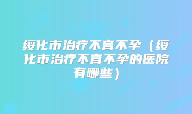 绥化市治疗不育不孕（绥化市治疗不育不孕的医院有哪些）