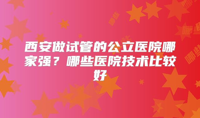 西安做试管的公立医院哪家强?哪些医院技术比较好