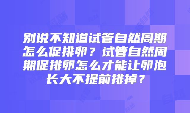别说不知道试管自然周期怎么促排卵？试管自然周期促排卵怎么才能让卵泡长大不提前排掉？