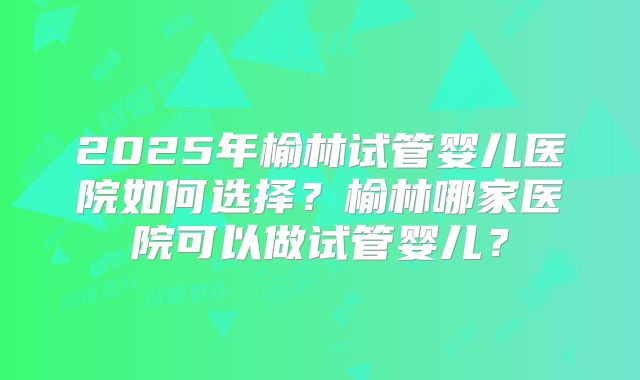 2025年榆林试管婴儿医院如何选择?榆林哪家医院可以做试管婴儿?