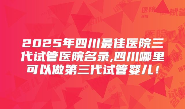 2025年四川最佳医院三代试管医院名录,四川哪里可以做第三代试管婴儿！