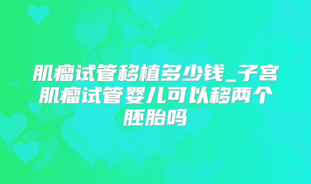 肌瘤试管移植多少钱_子宫肌瘤试管婴儿可以移两个胚胎吗