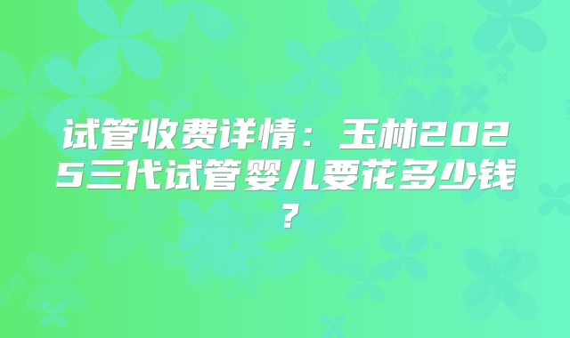试管收费详情：玉林2025三代试管婴儿要花多少钱？