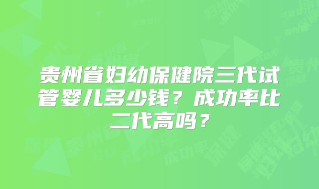 贵州省妇幼保健院三代试管婴儿多少钱？成功率比二代高吗？