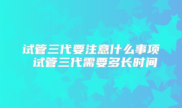 试管三代要注意什么事项 试管三代需要多长时间
