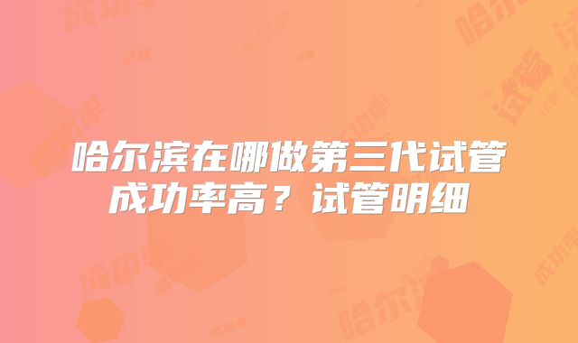 哈尔滨在哪做第三代试管成功率高？试管明细