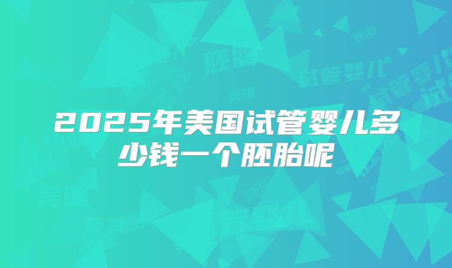 2025年美国试管婴儿多少钱一个胚胎呢