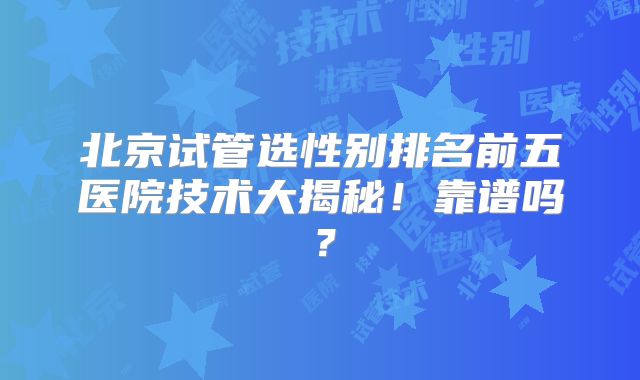 北京试管选性别排名前五医院技术大揭秘！靠谱吗？
