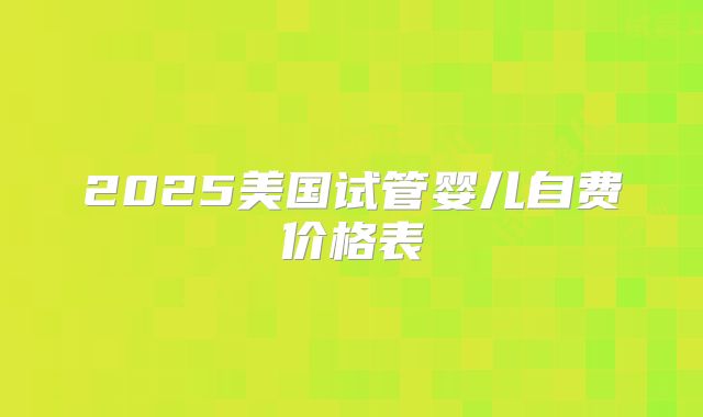 2025美国试管婴儿自费价格表