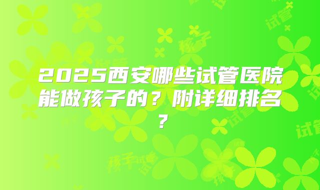 2025西安哪些试管医院能做孩子的?附详细排名?