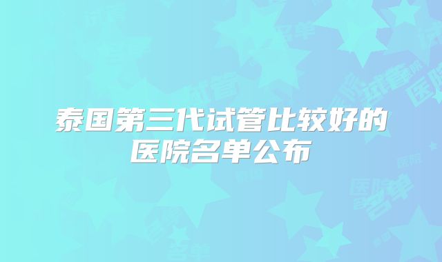 泰国第三代试管比较好的医院名单公布