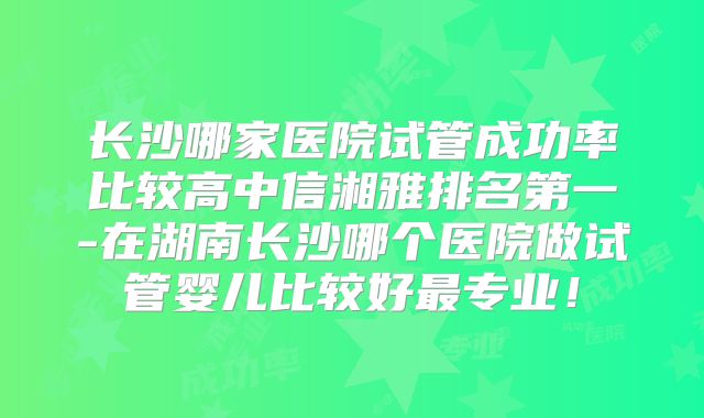 长沙哪家医院试管成功率比较高中信湘雅排名第一-在湖南长沙哪个医院做试管婴儿比较好最专业！