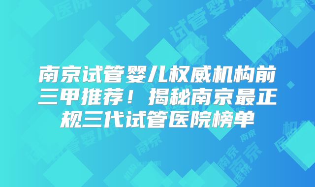 南京试管婴儿权威机构前三甲推荐！揭秘南京最正规三代试管医院榜单