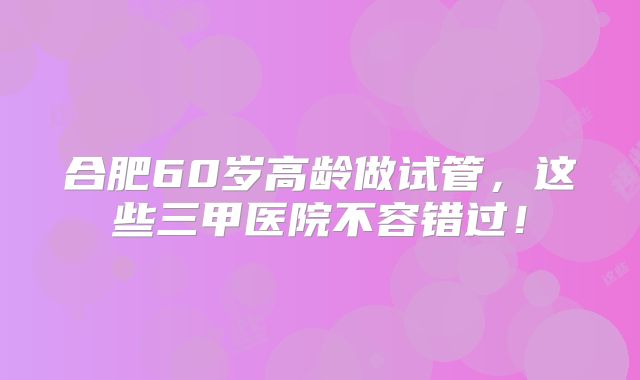合肥60岁高龄做试管，这些三甲医院不容错过！