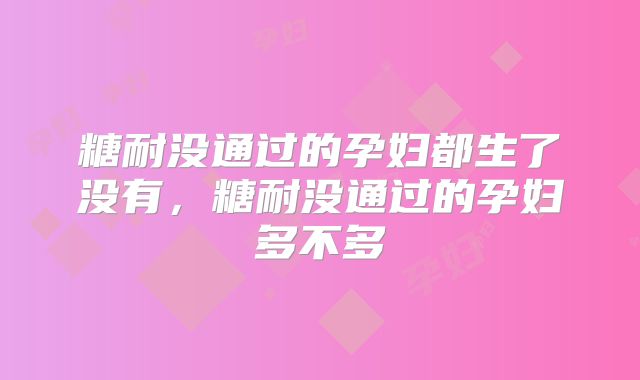 糖耐没通过的孕妇都生了没有，糖耐没通过的孕妇多不多