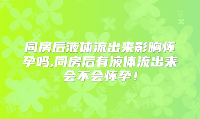 同房后液体流出来影响怀孕吗,同房后有液体流出来会不会怀孕！