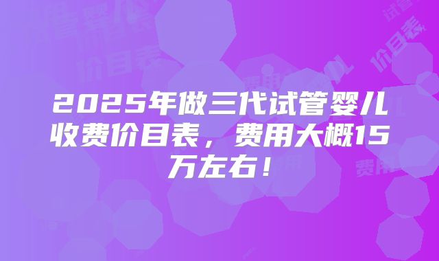 2025年做三代试管婴儿收费价目表,费用大概15万左右!
