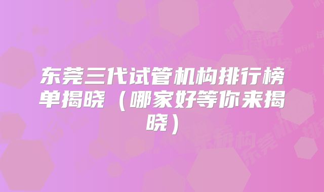 东莞三代试管机构排行榜单揭晓(哪家好等你来揭晓)