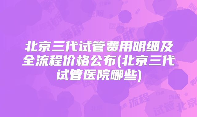 北京三代试管费用明细及全流程价格公布(北京三代试管医院哪些)