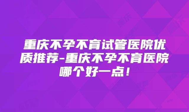重庆不孕不育试管医院优质推荐-重庆不孕不育医院哪个好一点！
