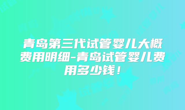 青岛第三代试管婴儿大概费用明细-青岛试管婴儿费用多少钱！