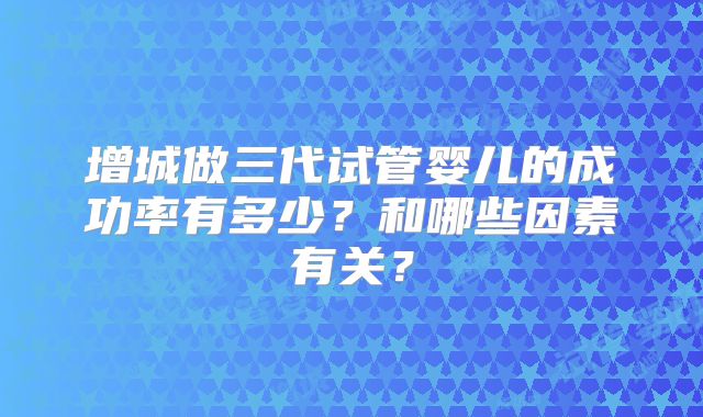 增城做三代试管婴儿的成功率有多少?和哪些因素有关?