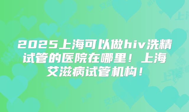 2025上海可以做hiv洗精试管的医院在哪里！上海艾滋病试管机构！