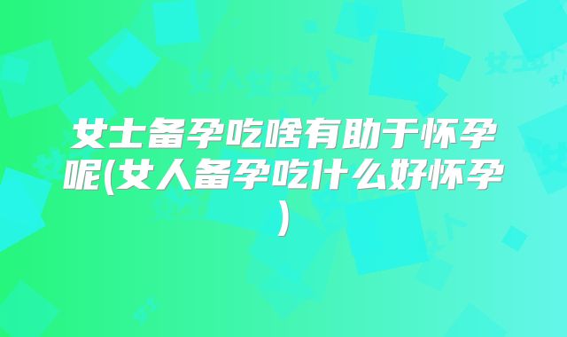 女士备孕吃啥有助于怀孕呢(女人备孕吃什么好怀孕)