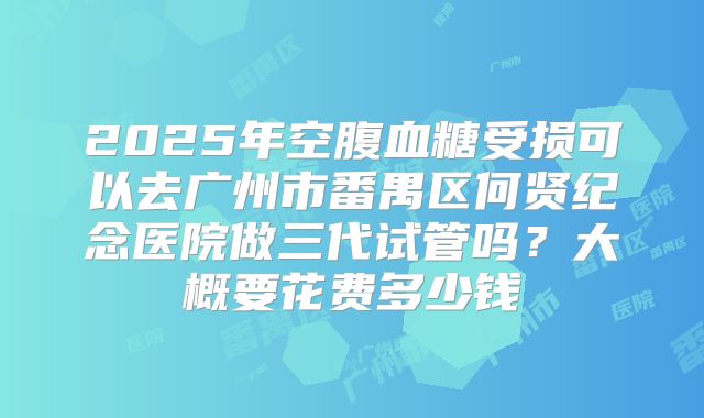 2025年空腹血糖受损可以去广州市番禺区何贤纪念医院做三代试管吗？大概要花费多少钱