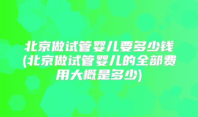 北京做试管婴儿要多少钱(北京做试管婴儿的全部费用大概是多少)