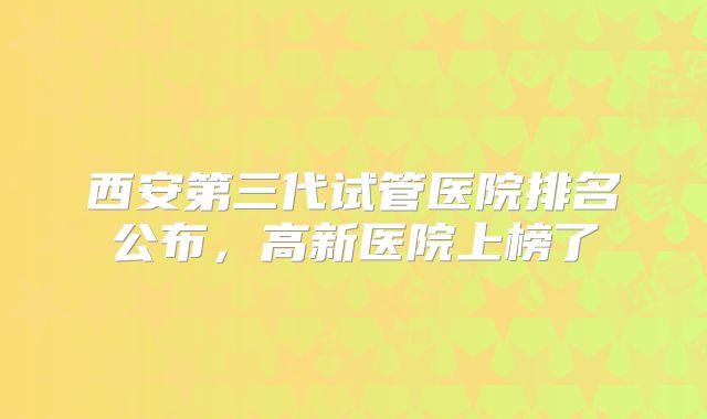 西安第三代试管医院排名公布，高新医院上榜了