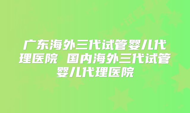 广东海外三代试管婴儿代理医院 国内海外三代试管婴儿代理医院