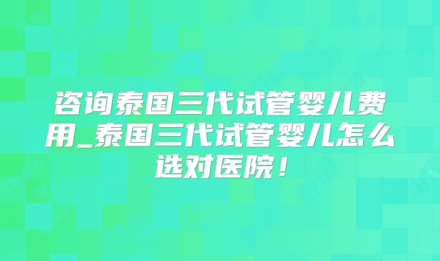 咨询泰国三代试管婴儿费用_泰国三代试管婴儿怎么选对医院！