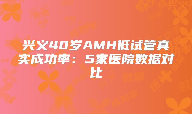 兴义40岁AMH低试管真实成功率:5家医院数据对比