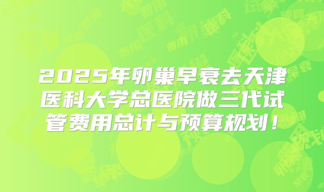 2025年卵巢早衰去天津医科大学总医院做三代试管费用总计与预算规划!