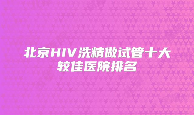 北京HIV洗精做试管十大较佳医院排名