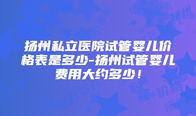 扬州私立医院试管婴儿价格表是多少-扬州试管婴儿费用大约多少!