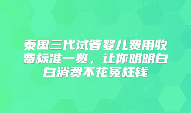 泰国三代试管婴儿费用收费标准一览，让你明明白白消费不花冤枉钱