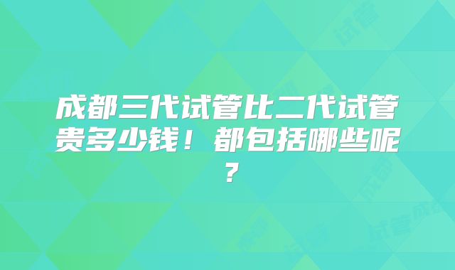 成都三代试管比二代试管贵多少钱！都包括哪些呢？