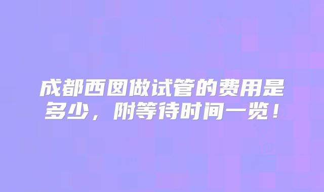成都西囡做试管的费用是多少，附等待时间一览！