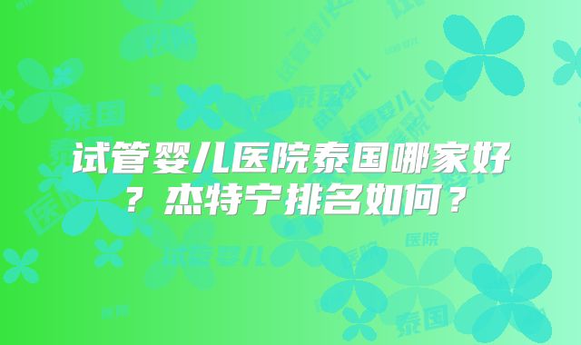 试管婴儿医院泰国哪家好？杰特宁排名如何？