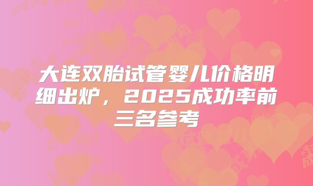 大连双胎试管婴儿价格明细出炉,2025成功率前三名参考