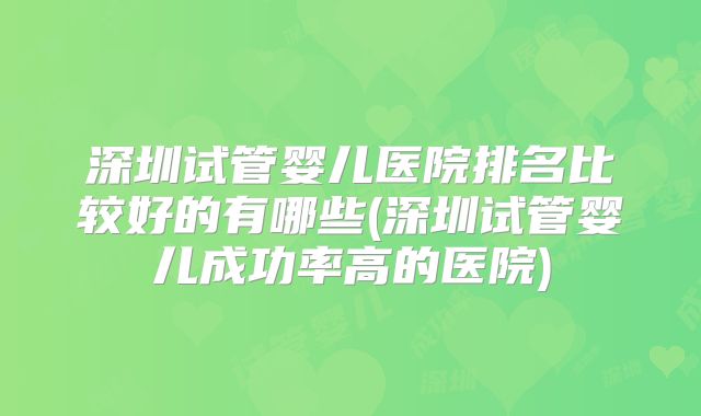 深圳试管婴儿医院排名比较好的有哪些(深圳试管婴儿成功率高的医院)