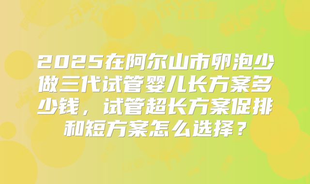 2025在阿尔山市卵泡少做三代试管婴儿长方案多少钱,试管超长方案促排和短方案怎么选择?