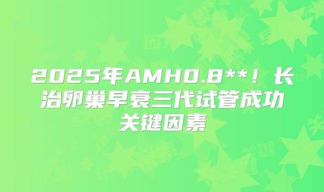 2025年AMH0.8**！长治卵巢早衰三代试管成功关键因素