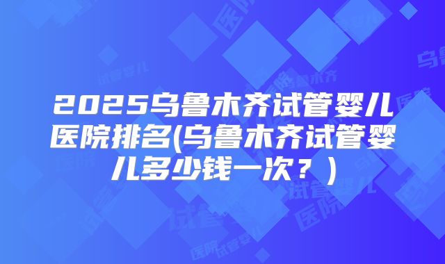 2025乌鲁木齐试管婴儿医院排名(乌鲁木齐试管婴儿多少钱一次？)