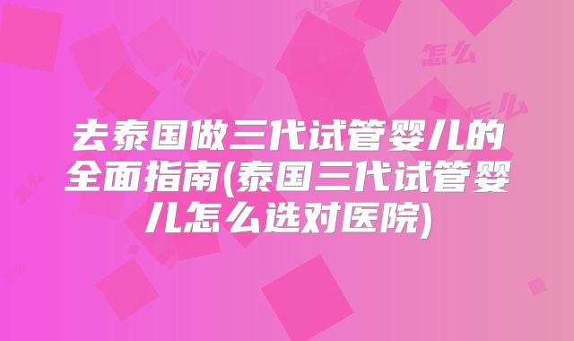 去泰国做三代试管婴儿的全面指南(泰国三代试管婴儿怎么选对医院)