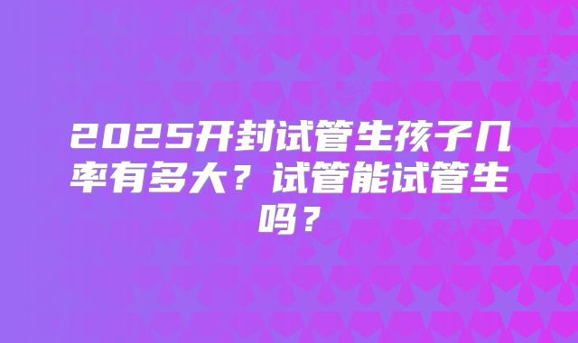 2025开封试管生孩子几率有多大?试管能试管生吗?