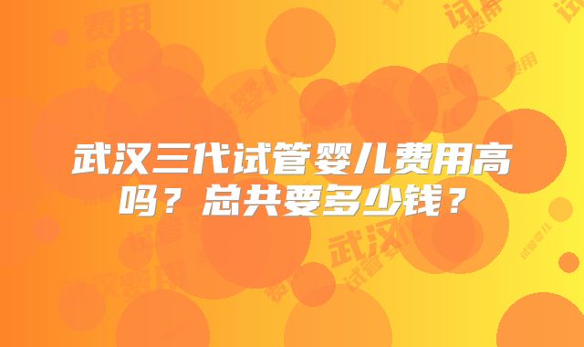 武汉三代试管婴儿费用高吗？总共要多少钱？