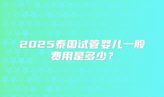 2025泰国试管婴儿一般费用是多少？